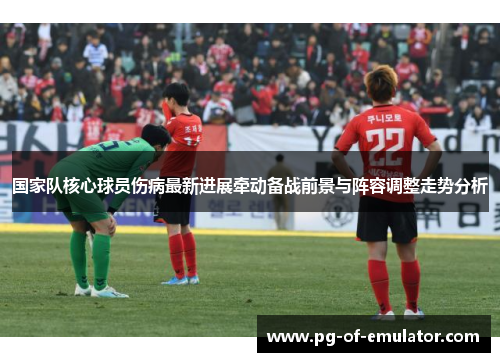 国家队核心球员伤病最新进展牵动备战前景与阵容调整走势分析 国家队核心球员伤病最新进展牵动备战前景与阵容调整走势分析