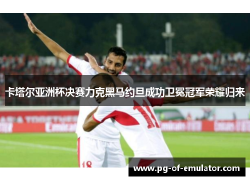 卡塔尔亚洲杯决赛力克黑马约旦成功卫冕冠军荣耀归来