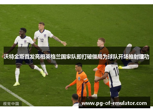 沃特金斯首发亮相英格兰国家队即打破僵局为球队开场推射建功 沃特金斯首发亮相英格兰国家队即打破僵局为球队开场推射建功