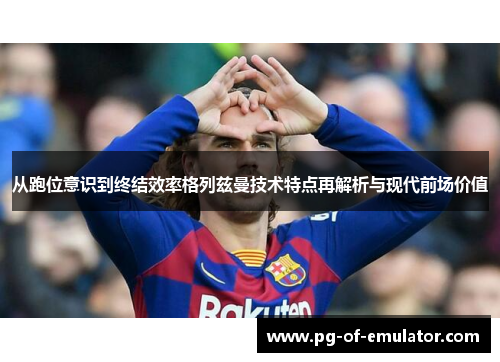 从跑位意识到终结效率格列兹曼技术特点再解析与现代前场价值 从跑位意识到终结效率格列兹曼技术特点再解析与现代前场价值