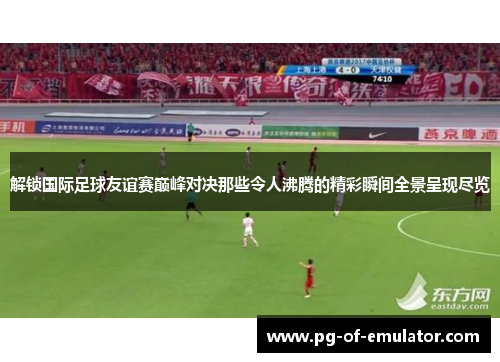 解锁国际足球友谊赛巅峰对决那些令人沸腾的精彩瞬间全景呈现尽览