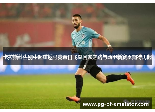 卡拉斯科告别中超重返马竞昔日飞翼回家之路与西甲新赛季期待再起